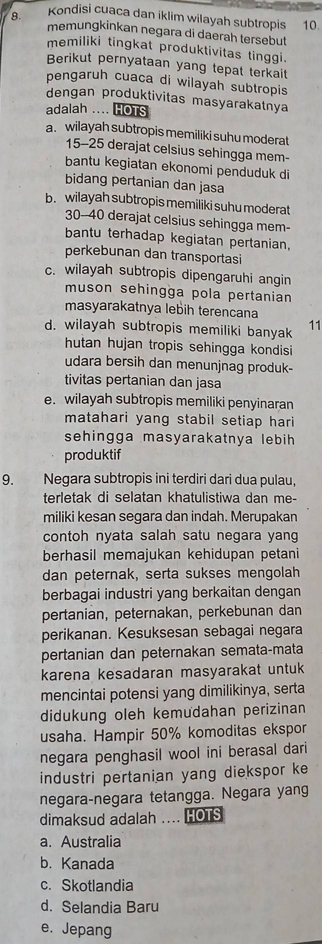 Kondisi cuaca dan iklim wilayah subtropis 10.
memungkinkan negara di daerah tersebut
memiliki tingkat produktivitas tinggi.
Berikut pernyataan yang tepat terkait
pengaruh cuaca di wilayah subtropis 
dengan produktivitas masyarakatnya
adalah .... HOTS
a. wilayah subtropis memiliki suhu moderat
15-25 derajat celsius sehingga mem-
bantu kegiatan ekonomi penduduk di
bidang pertanian dan jasa
b. wilayah subtropis memiliki suhu moderat
30--40 derajat celsius sehingga mem-
bantu terhadap kegiatan pertanian,
perkebunan dan transportasi
c. wilayah subtropis dipengaruhi angin
muson sehingga pola pertanian 
masyarakatnya lebih terencana
d. wilayah subtropis memiliki banyak
11
hutan hujan tropis sehingga kondisi 
udara bersih dan menunjnag produk-
tivitas pertanian dan jasa
e. wilayah subtropis memiliki penyinaran
matahari yang stabil setiap hari 
sehingga masyarakatnya lebih 
produktif
9. Negara subtropis ini terdiri dari dua pulau,
terletak di selatan khatulistiwa dan me-
miliki kesan segara dan indah. Merupakan
contoh nyata salah satu negara yang
berhasil memajukan kehidupan petani
dan peternak, serta sukses mengolah
berbagai industri yang berkaitan dengan
pertanian, peternakan, perkebunan dan
perikanan. Kesuksesan sebagai negara
pertanian dan peternakan semata-mata
karena kesadaran masyarakat untuk
mencintai potensi yang dimilikinya, serta
didukung oleh kemudahan perizinan
usaha. Hampir 50% komoditas ekspor
negara penghasil wool ini berasal dari
industri pertanian yang diekspor ke
negara-negara tetangga. Negara yang
dimaksud adalah .... HOTS
a. Australia
b. Kanada
c. Skotlandia
d. Selandia Baru
e. Jepang