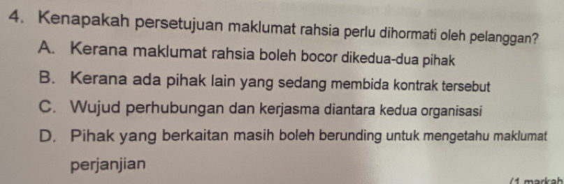 Kenapakah persetujuan maklumat rahsia perlu dihormati oleh pelanggan?
A. Kerana maklumat rahsia boleh bocor dikedua-dua pihak
B. Kerana ada pihak lain yang sedang membida kontrak tersebut
C. Wujud perhubungan dan kerjasma diantara kedua organisasi
D. Pihak yang berkaitan masih boleh berunding untuk mengetahu maklumat
perjanjian
arkah