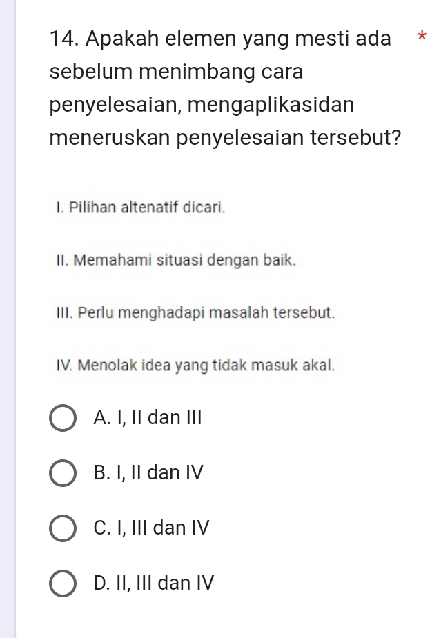 Apakah elemen yang mesti ada *
sebelum menimbang cara
penyelesaian, mengaplikasidan
meneruskan penyelesaian tersebut?
I. Pilihan altenatif dicari.
II. Memahami situasi dengan baik.
III. Perlu menghadapi masalah tersebut.
IV. Menolak idea yang tidak masuk akal.
A. I, II dan III
B. I, II dan IV
C. I, III dan IV
D. II, III dan IV