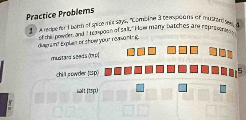 Practice Problems 
1 A recipe for 1 batch of spice mix says, “Combine 3 teaspoons of mustard seed 
of chill powder, and 1 teaspoon of salt.” How many batches are represented b 
diagram? Explain or show your reasoning. 
mustard seeds (tsp) 
chili powder (tsp)
5
salt (tsp) 
3