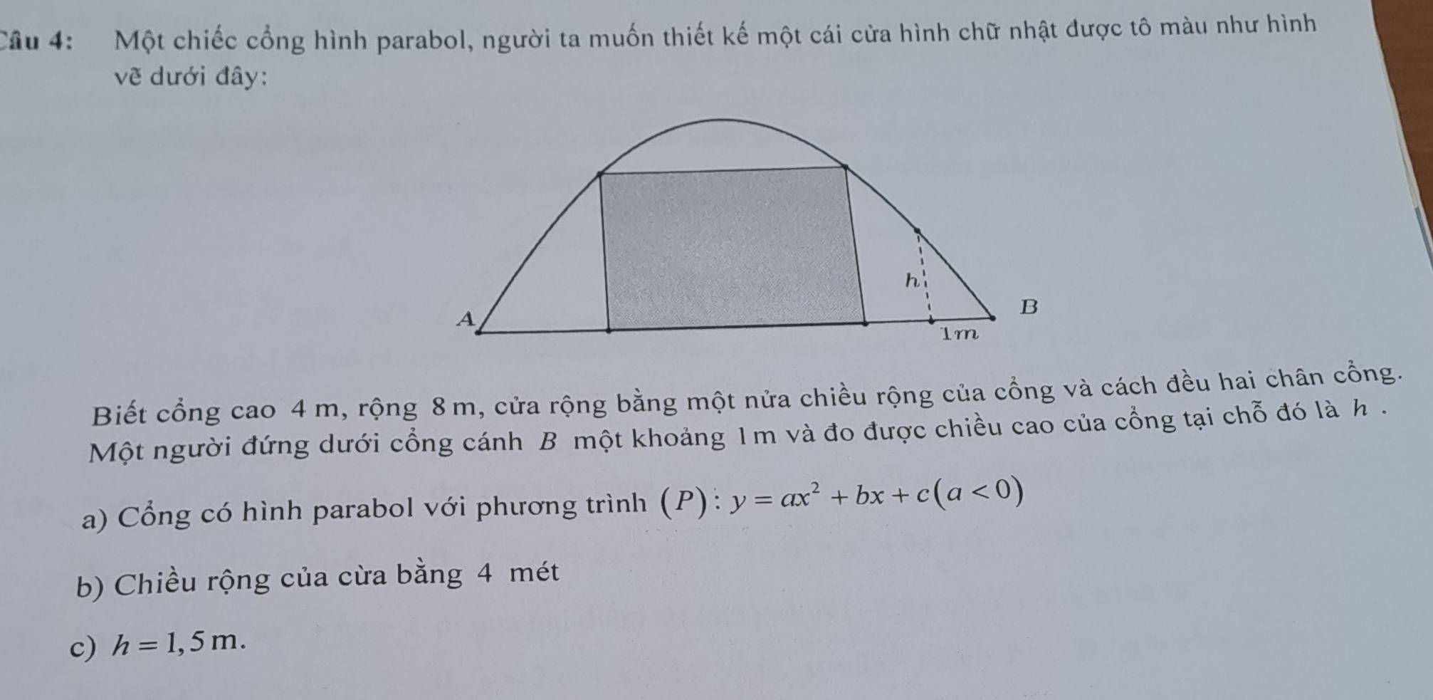 Một chiếc cổng hình parabol, người ta muốn thiết kế một cái cửa hình chữ nhật được tô màu như hình 
vẽ dưới đây: 
h'
A
B
1m
Biết cổng cao 4 m, rộng 8 m, cửa rộng bằng một nửa chiều rộng của cổng và cách đều hai chân cổng. 
Một người đứng dưới cổng cánh B một khoảng 1m và đo được chiều cao của cổng tại chỗ đó là h. 
a) Cổng có hình parabol với phương trình (P): y=ax^2+bx+c(a<0)
b) Chiều rộng của cừa bằng 4 mét 
c) h=1,5m.