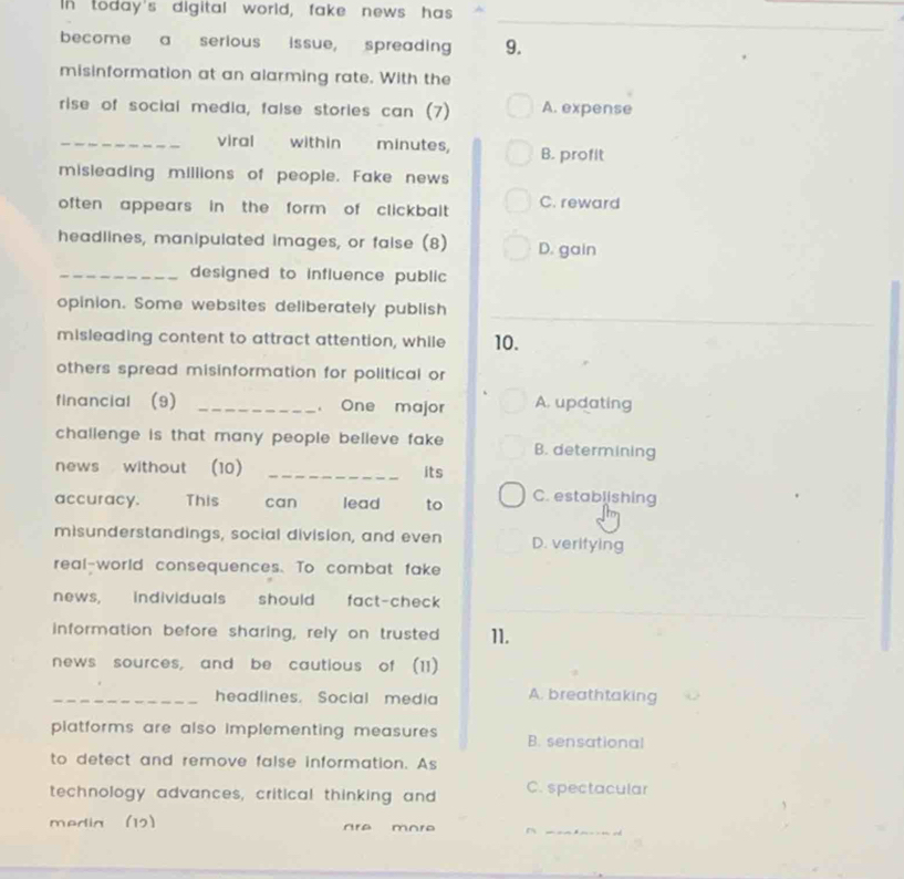 In today's digital world, fake news has
become a serious issue, spreading 9.
misinformation at an alarming rate. With the
rise of social media, false stories can (7) A. expense
_viral within minutes, B. profit
misleading millions of people. Fake news
often appears in the form of clickbailt . C. reward
headlines, manipulated images, or faise (8) D. gain
_designed to influence public
opinion. Some websites deliberately publish
misleading content to attract attention, while 10.
others spread misinformation for political or 
financial (9) _， One major A. updating
challenge is that many people believe fake . B. determining
news without (10) _its
accuracy. This can lead to C. establishing
misunderstandings, social division, and even D. veritying
real-world consequences. To combat fake
news, individuals should fact-check
information before sharing, rely on trusted 11.
news sources, and be cautious of (11)
_headlines. Social media A. breathtaking
platforms are also implementing measures. B. sensational
to detect and remove false information. As
technology advances, critical thinking and C. spectacular
_
media (12) re m or o