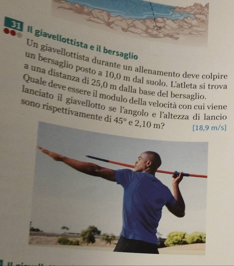 Ilersaglio
Uellottista durante un allenamento deve colpire
un bersaglio posto a 10,0 m dal suolo. Latleta si trova
a una distanza di 25,0 m dalla base del bersaglio
Quale deve essere il modulo della velocità con cui viene
lanciato il giavellotto se l'angolo e l'altezza di lancio
sono rispettivamente di /s]