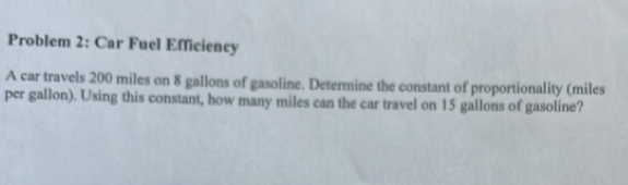 Problem 2: Car Fuel Efficiency 
A car travels 200 miles on 8 gallons of gasoline. Determine the constant of proportionality (miles
per gallon). Using this constant, how many miles can the car travel on 15 gallons of gasoline?