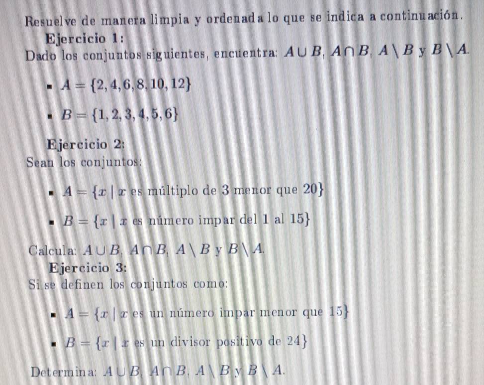 Resuelve de manera limpia y ordenada lo que se indica a continuación. 
Ejercicio 1: 
Dado los conjuntos siguientes, encuentra: A∪ B, A∩ B, Avee B y B|A.
A= 2,4,6,8,10,12
B= 1,2,3,4,5,6
Ejercicio 2: 
Sean los conjuntos:
A= x|x es múltiplo de 3 menor que 20 
B= x|x es número impar del 1 al 15
Calcul a: A∪ B, A∩ B, A∪ B Y B|A. 
Ejercicio 3: 
Si se definen los conjuntos como:
A= x|x es un número impar menor que 15 
B= x|x es un divisor positivo de 24  
Determina: A∪ B, A∩ B, Avee B y B|A.