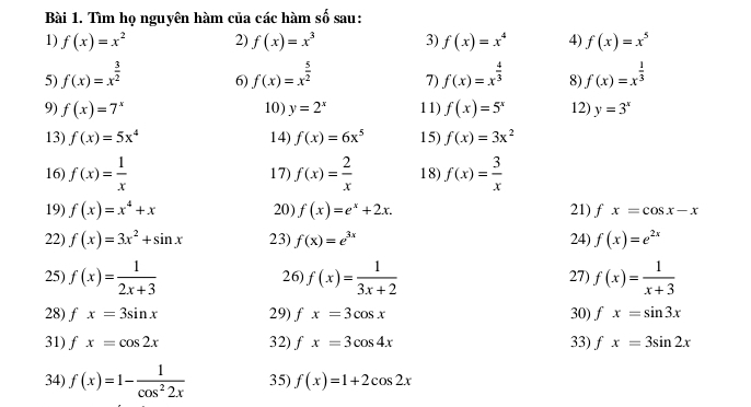 Tìm họ nguyên hàm của các hàm số sau: 
1) f(x)=x^2 2) f(x)=x^3 3) f(x)=x^4 4) f(x)=x^5
5) f(x)=x^(frac 3)2 f(x)=x^(frac 5)2 7) f(x)=x^(frac 4)3 8) f(x)=x^(frac 1)3
6) 
9) f(x)=7^x 10) y=2^x 11) f(x)=5^x 12) y=3^x
13) f(x)=5x^4 14) f(x)=6x^5 15) f(x)=3x^2
16) f(x)= 1/x  17) f(x)= 2/x  18) f(x)= 3/x 
19) f(x)=x^4+x 20) f(x)=e^x+2x. 21) fx=cos x-x
22) f(x)=3x^2+sin x 23) f(x)=e^(3x) 24) f(x)=e^(2x)
25) f(x)= 1/2x+3  f(x)= 1/3x+2  27) f(x)= 1/x+3 
26 
28) fx=3sin x 29) fx=3cos x 30) fx=sin 3x
31) fx=cos 2x 32) fx=3cos 4x 33) fx=3sin 2x
34) f(x)=1- 1/cos^22x  35) f(x)=1+2cos 2x