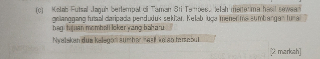 Kelab Futsal Jaguh bertempat di Taman Sri Tembesu telah menerima hasil sewaan 
gelanggang futsal daripada penduduk sekitar. Kelab juga menerima sumbangan tunai 
bagi tujuan membeli loker yang baharu. 
Nyatakan dua kategori sumber hasil kelab tersebut 
[2 markah]