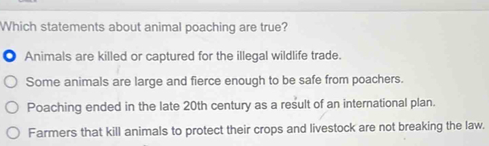 Which statements about animal poaching are true?
● Animals are killed or captured for the illegal wildlife trade.
Some animals are large and fierce enough to be safe from poachers.
Poaching ended in the late 20th century as a result of an international plan.
Farmers that kill animals to protect their crops and livestock are not breaking the law.