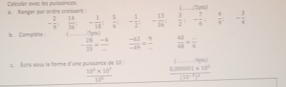 Calculer avec les puissances. _/2pts) 
a. Ranger par ordre croissant :
- 2/9 : 14/36  : ^circ  - 1/18 : 5/6  : - 1/2  : - 13/36   3/2  : - 7/6  :  4/9  - 3/4 
b. Complète : _(1pb)
- 28/35 = (-4)/-   (-63)/-49 =  9/□    40/48 =frac _ 6
c. Écris sous la forme d'une puissance de 10 : _4 pts)
 (10^3* 10^7)/10^5  frac 0.000001* 10^2(10^(-1))^2