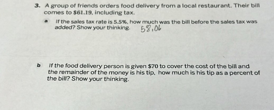 A group of friends orders food delivery from a local restaurant. Their bill 
comes to $61.19, including tax. 
If the sales tax rate is 5.5%, how much was the bill before the sales tax was 
added? Show your thinking. 
b If the food delivery person is given $70 to cover the cost of the bill and 
the remainder of the money is his tip, how much is his tip as a percent of 
the bill? Show your thinking.