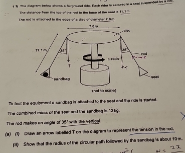 The diagram below shows a fairground ride. Each rider is secured in a seat suspended by a 1o8.
The cistance from the top of the rod to the base of the seat is 11.1 m.
The rod is attached to the edge of a disc of diameter 76m.
To fest the equipment a sandbag is attached to the seat and the ride is started.
The combined mass of the seat and the sandbag is 12kg.
The rod makes an angle of 35° with the vertical.
(a) (I) Draw an arrow labelled T on the diagram to represent the tension in the rod.
(ii) Show that the radius of the circular path followed by the sandbag is about 10m.