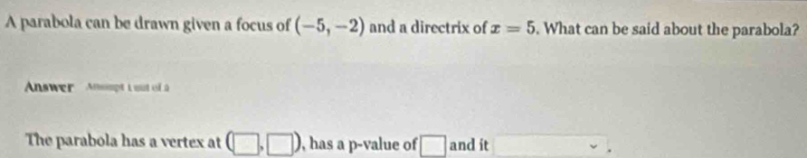 A parabola can be drawn given a focus of (-5,-2) and a directrix of x=5. What can be said about the parabola? 
Answer Atompt L aut of à 
The parabola has a vertex at (□ ,□ ) , has a p -value of □ and it □  v