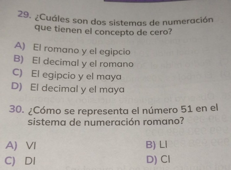 ¿Cuáles son dos sistemas de numeración
que tienen el concepto de cero?
A) El romano y el egipcio
B) El decimal y el romano
C) El egipcio y el maya
D) El decimal y el maya
30. ¿Cómo se representa el número 51 en el
sistema de numeración romano?
A) VI B) Ll
C) DI D) Cl