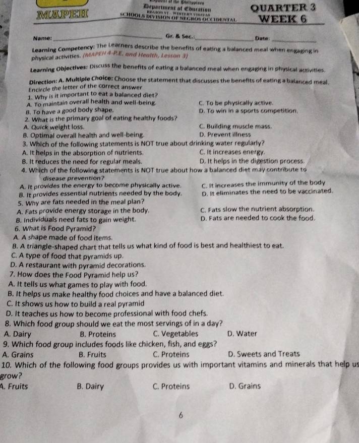 Department of Education QUARTER 3
' E GON VI   WENTE O VINYA
MAPEH SCHOOLS DIVISION OF NEGROS OCCIDENTAL WEEK 6
_Gr. & Sec.
Name: _Date_
Learning Competency: The Learners describe the benefits of eating a balanced meal when engaging in
physical activities. (MAPEH 4-P.E. and Health, Lesson 3)
Learning Objectives: Discuss the benefits of eating a balanced meal when engaging in physical activities.
Direction: A. Multiple Choice: Choose the statement that discusses the benefits of eating a balanced meal.
Encircle the letter of the correct answer
1. Why is it important to eat a balanced diet?
A. To maintain overall health and well-being C. To be physically active.
B. To have a good body shape. D. To win in a sports competition.
2. What is the primary goal of eating healthy foods?
A. Quick weight loss. C. Building muscle mass.
B. Optimal overall health and well-being. D. Prevent illness
3. Which of the following statements is NOT true about drinking water regularly?
A. It helps in the absorption of nutrients. C. It increases energy.
B. It reduces the need for regular meals. D. It helps in the digestion process.
4. Which of the following statements is NOT true about how a balanced diet may contribute to
disease prevention?
A. It provides the energy to become physically active. C. It increases the immunity of the body
B. It provides essential nutrients needed by the body. D. It eliminates the need to be vaccinated.
5. Why are fats needed in the meal plan?
A. Fats provide energy storage in the body. C. Fats slow the nutrient absorption.
B. Individuals need fats to gain weight. D. Fats are needed to cook the food.
6. What is Food Pyramid?
A. A shape made of food items.
B. A triangle-shaped chart that tells us what kind of food is best and healthiest to eat.
C. A type of food that pyramids up.
D. A restaurant with pyramid decorations.
7. How does the Food Pyramid help us?
A. It tells us what games to play with food.
B. It helps us make healthy food choices and have a balanced diet.
C. It shows us how to build a real pyramid
D. It teaches us how to become professional with food chefs.
8. Which food group should we eat the most servings of in a day?
A. Dairy B. Proteins C. Vegetables D. Water
9. Which food group includes foods like chicken, fish, and eggs?
A. Grains B. Fruits C. Proteins D. Sweets and Treats
10. Which of the following food groups provides us with important vitamins and minerals that help us
grow?
A. Fruits B. Dairy C. Proteins D. Grains
6