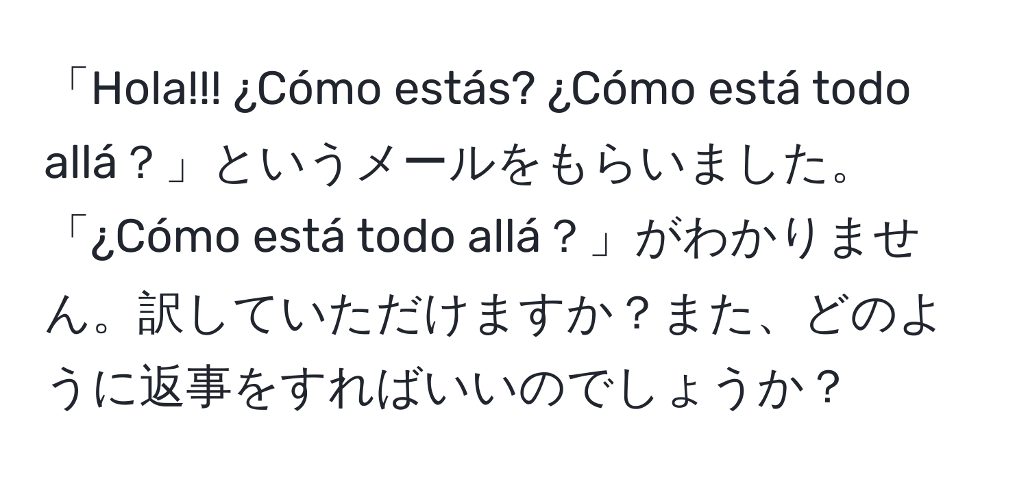 「Hola!!! ¿Cómo estás? ¿Cómo está todo allá？」というメールをもらいました。「¿Cómo está todo allá？」がわかりません。訳していただけますか？また、どのように返事をすればいいのでしょうか？