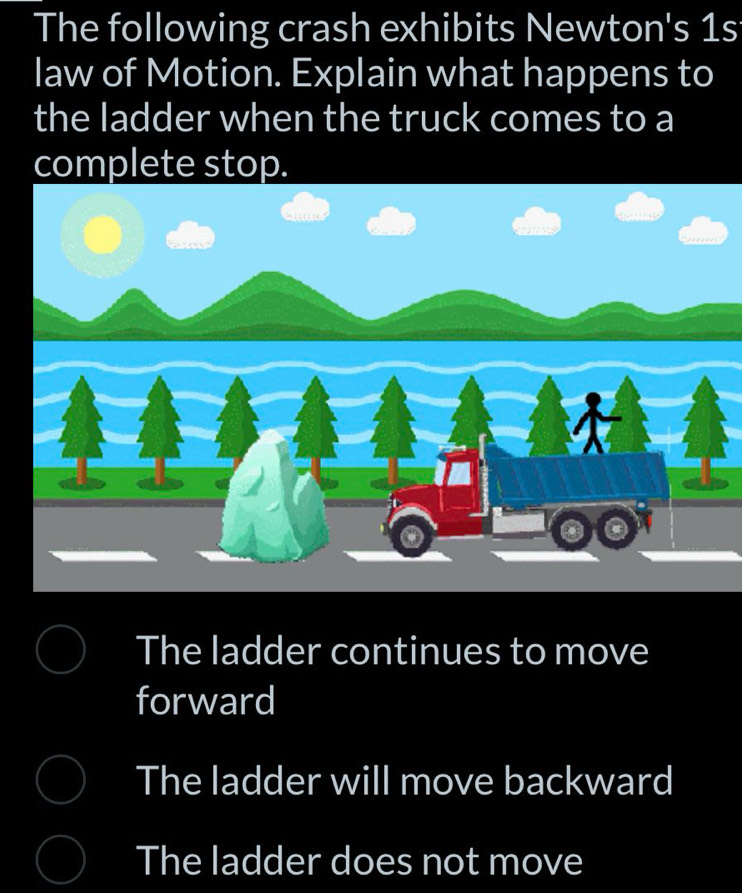 The following crash exhibits Newton's 1s
law of Motion. Explain what happens to
the ladder when the truck comes to a
complete stop.
The ladder continues to move
forward
The ladder will move backward
The ladder does not move