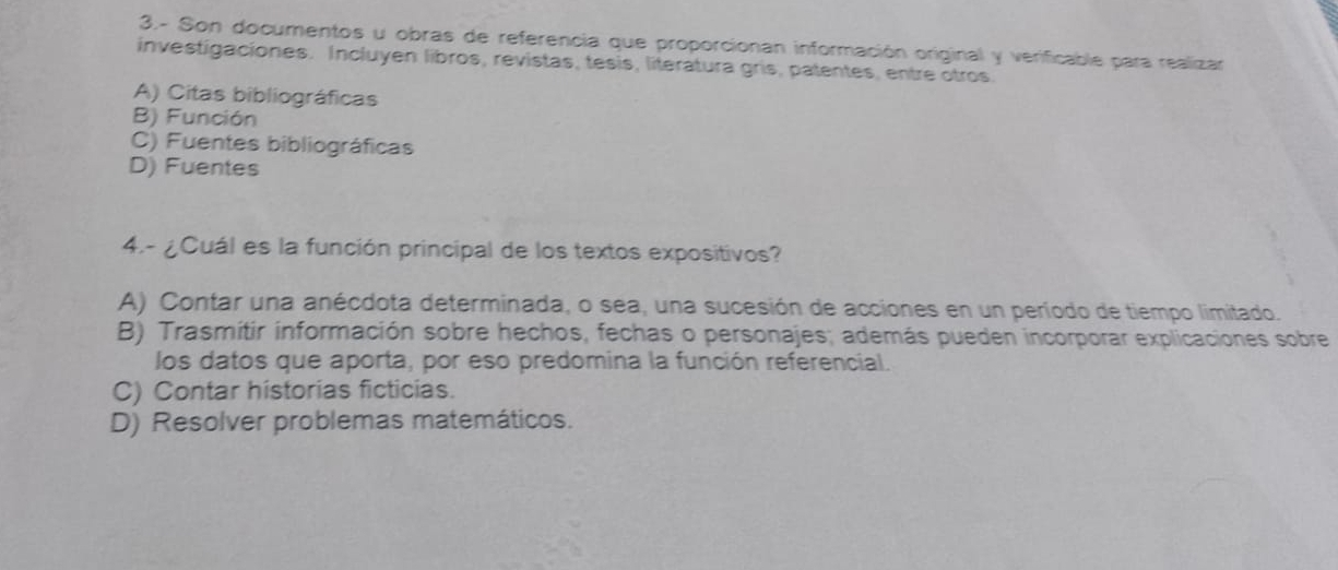 3.- Son documentos u obras de referencia que proporcionan información original y verificable para realizar
investigaciones. Incluyen libros, revistas, tesis, literatura gris, patentes, entre otros.
A) Citas bibliográficas
B) Función
C) Fuentes bibliográficas
D) Fuentes
4.- ¿Cuál es la función principal de los textos expositivos?
A) Contar una anécdota determinada, o sea, una sucesión de acciones en un período de tiempo limitado.
B) Trasmitir información sobre hechos, fechas o personajes; además pueden incorporar explicaciones sobre
los datos que aporta, por eso predomina la función referencial.
C) Contar historias ficticias.
D) Resolver problemas matemáticos.