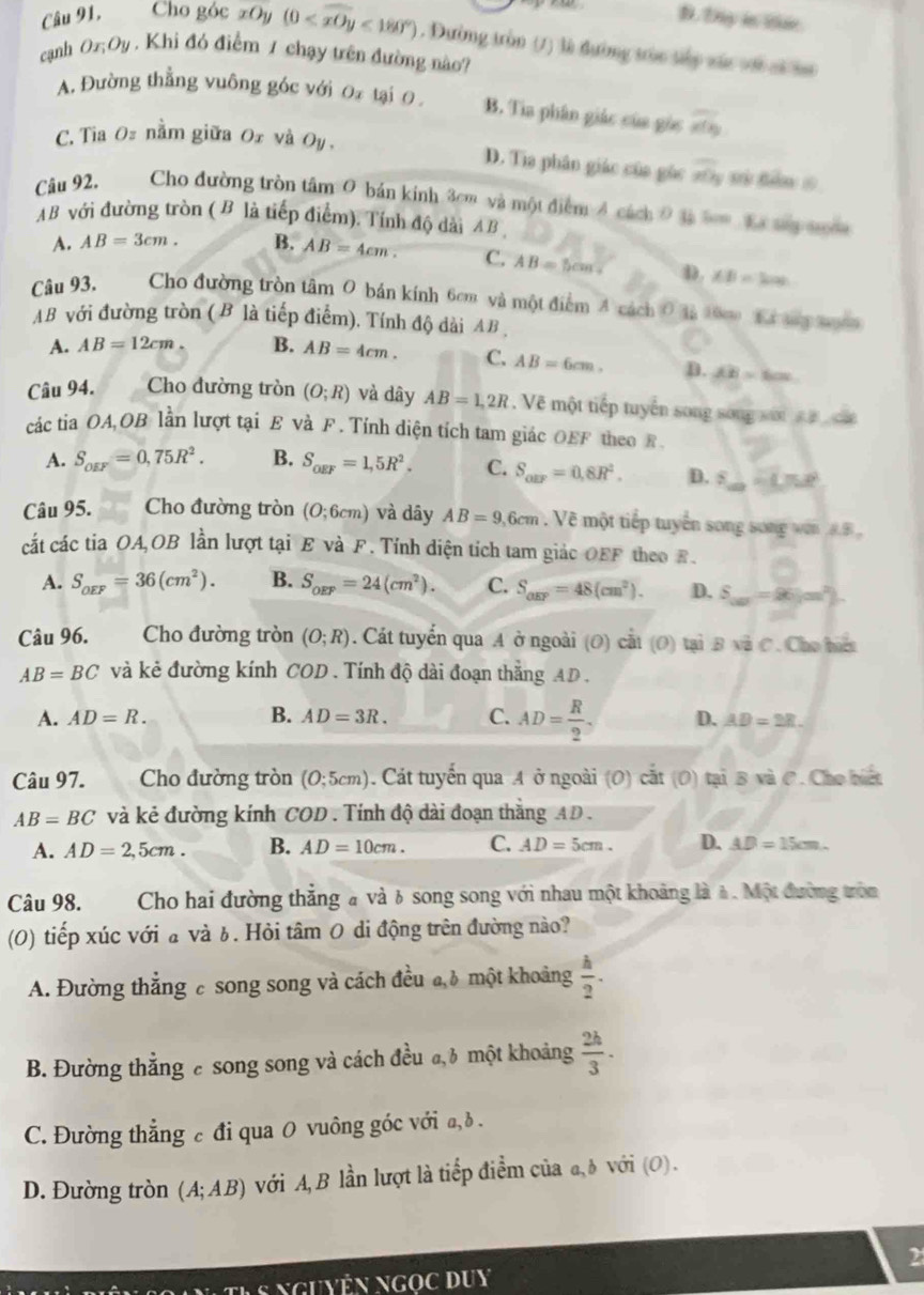 B. Dy in iae
Câu 91, Cho góc xO (0 <180°). Dường tròn (1) là đường tòc táy xác với cĩ s
cạnh Ox,Oy. Khi đó điểm 1 chạy trên đường nào?
A. Đường thẳng vuông góc với Oz tại 0 B. Tia phân giác của gòc overline x(x)
C. Tia Oz nằm giữa 0x và Oy ,
D. Tia phân giác của gùc x0_3 s tăm =
Câu 92. Cho đường tròn tâm: 0 bản kinh 3cm và một điểm 4 cách 0 tà bm Ea ty nm
AB với đường tròn ( B là tiếp điểm). Tính độ dài AB
A. AB=3cm. B. AB=4cm. C. AB=5cm. D. ∠ B=300
Câu 93. Cho đường tròn tâm 0 bán kính 6cm và một điểm A cách 0 là 10cm  Ki thy xuàn
AB với đường tròn ( B là tiếp điểm). Tính độ dài AB ,
A. AB=12cm B. AB=4cm. C. AB=6cm. D. overline AB=60°
Câu 94. Cho đường tròn (O;R) và dây AB=1,2R. Vẽ một tiếp tuyển song song sới   ca
các tia OA,OB lần lượt tại E và F . Tính diện tích tam giác OEF theo F.
A. S_oEF=0,75R^2. B. S_ogF=1,5R^2. C. S_arr=0,8R^2. D. s ∴ CM
Câu 95. Cho đường tròn (O;6cm) và dây AB=9,6cm Vẽ một tiếp tuyển song song wen 8.B,
cắt các tia OA,OB lần lượt tại E và F. Tính diện tích tam giác OEF theo E.
A. S_OEF=36(cm^2). B. S_oEF=24(cm^2). C. S_arr=48(cm^2). D. S_10=96(m^2).
Câu 96. Cho đường tròn (O;R). Cát tuyển qua A ở ngoài (O) cất (O) tại Bsqrt(2)C. Cho hiểt
AB=BC và kẻ đường kính COD . Tính độ dài đoạn thắng AD .
A. AD=R. B. AD=3R. C. AD= R/2 . D. AD=2R.
Câu 97. Cho đường tròn (0;5cm) Cát tuyển qua A ở ngoài (O) cắt (O) tại B và C. Cho biết
AB=BC và kẻ đường kính COD 9 . Tính độ dài đoạn thắng AD.
A. AD=2,5cm. B. AD=10cm. C. AD=5cm. D. AD=15cm.
Câu 98.  Cho hai đường thẳng à và 6 song song với nhau một khoảng là à. Một đường tròn
(0) tiếp xúc với a và 6. Hỏi tâm 0 di động trên đường nào?
A. Đường thẳng c song song và cách đều đh một khoảng  h/2 .
B. Đường thẳng c song song và cách đều đ, 3 một khoảng  2h/3 ·
C. Đường thẳng c đi qua 0 vuông góc với a, ð .
D. Đường tròn (A;AB) với A, B lần lượt là tiếp điểm của a, δ với (O).
2
nguyện ngọc duy