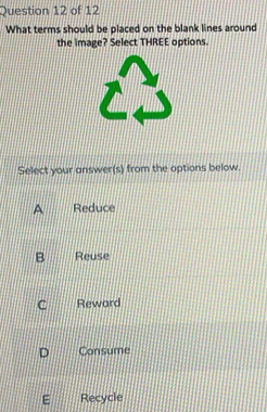 What terms should be placed on the blank lines around
the image? Select THREE options.
Select your answer(s) from the options below.
A Reduce
B Reuse
C Reward
D Consume
E Recycle