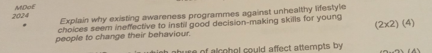 MDoE 
Explain why existing awareness programmes against unhealthy lifestyle 
2024 
choices seem ineffective to instil good decision-making skills for young 
people to change their behaviour. (2* 2)(4)
use of alcohol could affect attempts by 
(A)