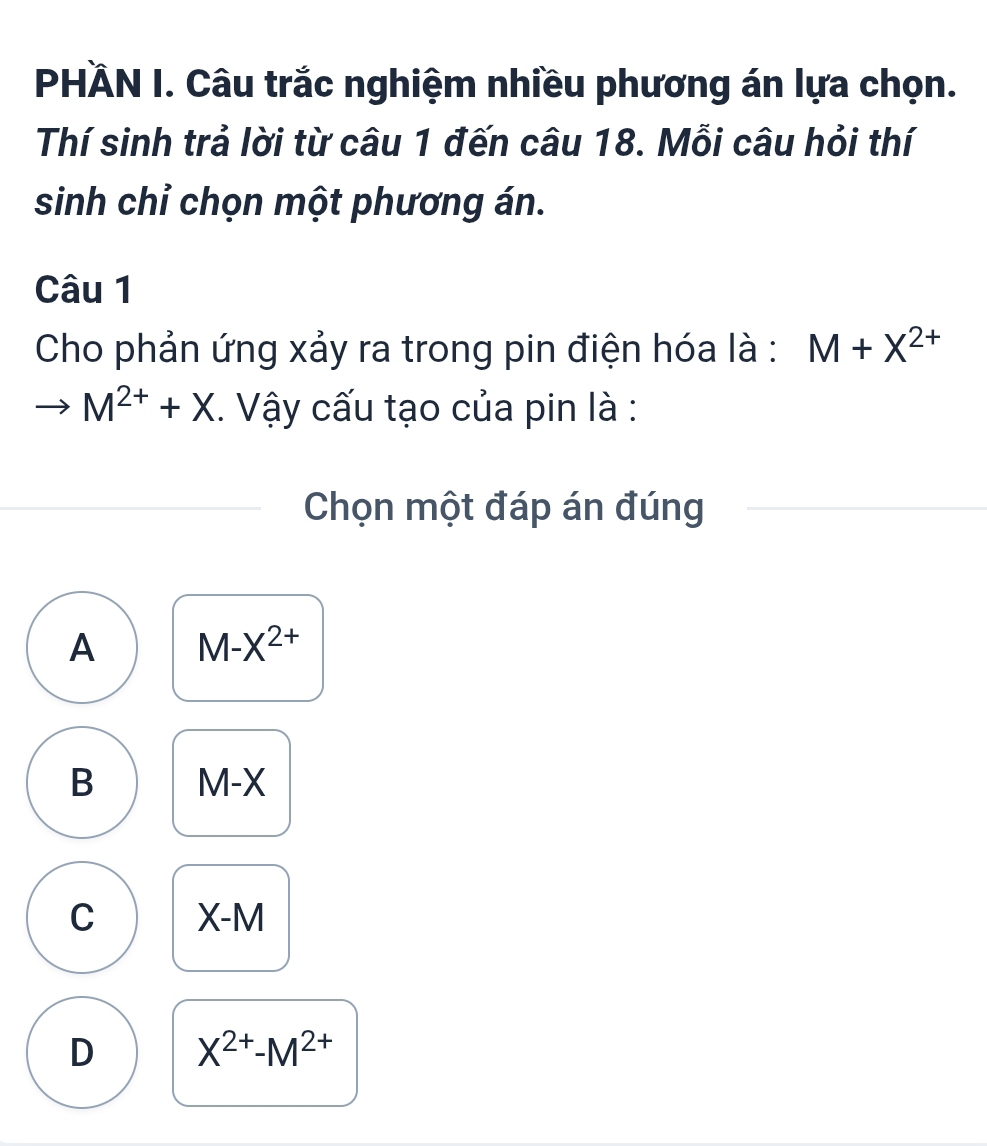 PHÄN I. Câu trắc nghiệm nhiều phương án lựa chọn.
Thí sinh trả lời từ câu 1 đến câu 18. Mỗi câu hỏi thí
sinh chỉ chọn một phương án.
Câu 1
Cho phản ứng xảy ra trong pin điện hóa là : M+X^(2+)
to M^(2+)+X. Vậy cấu tạo của pin là :
Chọn một đáp án đúng
A M-X^(2+)
B M-X
C X- M
D X^(2+)-M^(2+)