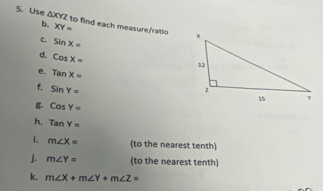 Use △ XYZ to find each measure/ratio 
b. XY=
C. sin X=
d. CosX=
e. TanX=
f. sin Y=
B. CosY=
h. TanY=
i. m∠ X= (to the nearest tenth) 
j. m∠ Y= (to the nearest tenth) 
k. m∠ X+m∠ Y+m∠ Z=