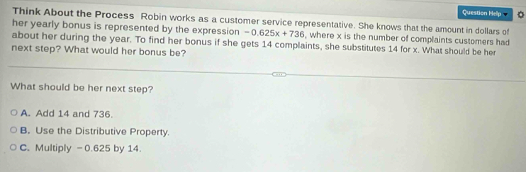 Question Help
Think About the Process Robin works as a customer service representative. She knows that the amount in dollars of
her yearly bonus is represented by the expression -0.625x+736 , where x is the number of complaints customers had
about her during the year. To find her bonus if she gets 14 complaints, she substitutes 14 for x. What should be her
next step? What would her bonus be?
What should be her next step?
A. Add 14 and 736.
B. Use the Distributive Property.
C. Multiply -0.625 by 14.