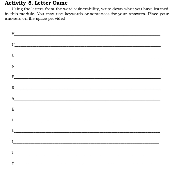 Activity 5. Letter Game 
Using the letters from the word vulnerability, write down what you have learned 
in this module. You may use keywords or sentences for your answers. Place your 
answers on the space provided. 
_V 
_U 
_ 
L 
_N 
_ 
E 
_ 
R 
_A 
_B 
_I 
_L 
_I 
_T 
_ 
Y