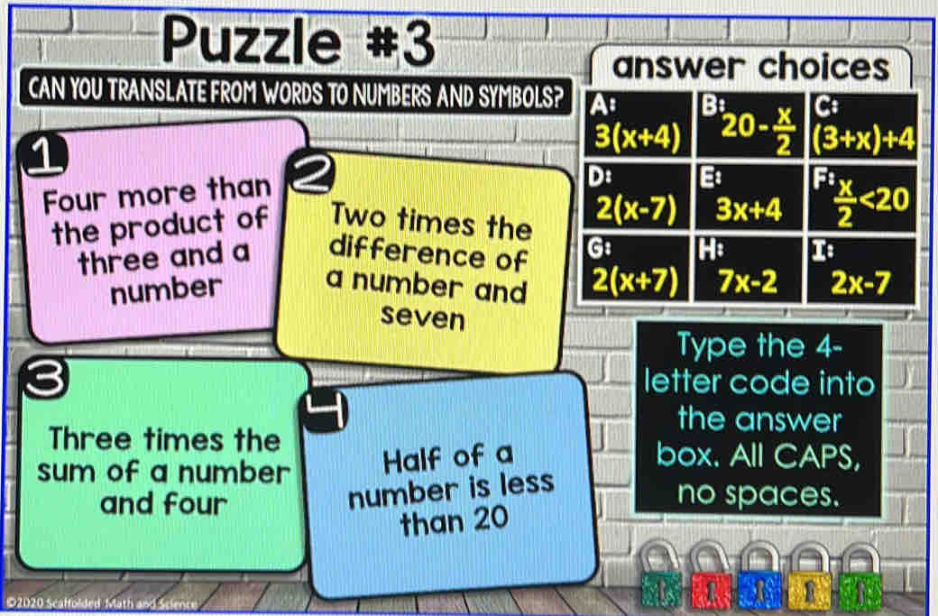 Puzzle #3
CAN YOU TRANSLATE FROM WORDS TO NUMBERS AND SYMBOLS?
1
Four more than
the product of Two times the 
three and a difference of 
number
a number and 
seven
Type the 4-
letter code into
the answer
Three times the box. All CAPS,
sum of a number Half of a
and four
number is less
no spaces.
than 20
a
©2020 Scaffolded Math and Scienc