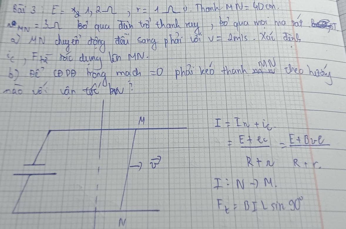 Bāi 3:E=X_21, 2Omega , r=1Omega Thank M N=40cm
MN=3Omega 30^(^0)^7 qua day tro thand ray, bo qua moi hna bat 5J. 
An chugen dòng dāu sāng phái vèi v=2m/s Xái dāng 
() F_+2overline  nǎo duung kn µin. 
6) BC? (DB hong mach =0 PhDc veo thank m theo hady 
nao vè cán th bw?
I=I_N+i_C
= (E+er)/R+r = (E+BrE)/R+r 
I:Nto M.
F_t=BILsin 90°