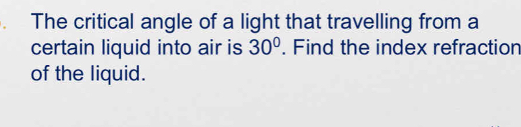 The critical angle of a light that travelling from a 
certain liquid into air is 30°. Find the index refraction 
of the liquid.