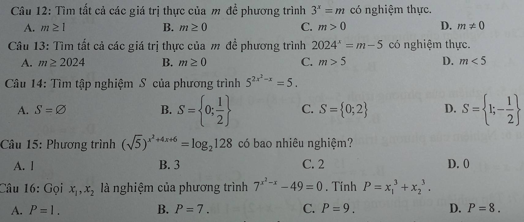 Tìm tất cả các giá trị thực của m để phương trình 3^x=m có nghiệm thực.
A. m≥ 1 B. m≥ 0 C. m>0 D. m!= 0
Câu 13: Tìm tất cả các giá trị thực của m để phương trình 2024^x=m-5 có nghiệm thực.
A. m≥ 2024 B. m≥ 0 C. m>5 D. m<5</tex> 
Câu 14: Tìm tập nghiệm S của phương trình 5^(2x^2)-x=5.
A. S=varnothing B. S= 0; 1/2  S= 0;2 D. S= 1;- 1/2 
C.
Câu 15: Phương trình (sqrt(5))^x^2+4x+6=log _2128 có bao nhiêu nghiệm?
A. 1 B. 3 C. 2 D. 0
Câu 16: Gọi x_1, x_2 là nghiệm của phương trình 7^(x^2)-x-49=0. Tính P=x_1^3+x_2^3.
A. P=1. B. P=7. C. P=9. D. P=8.