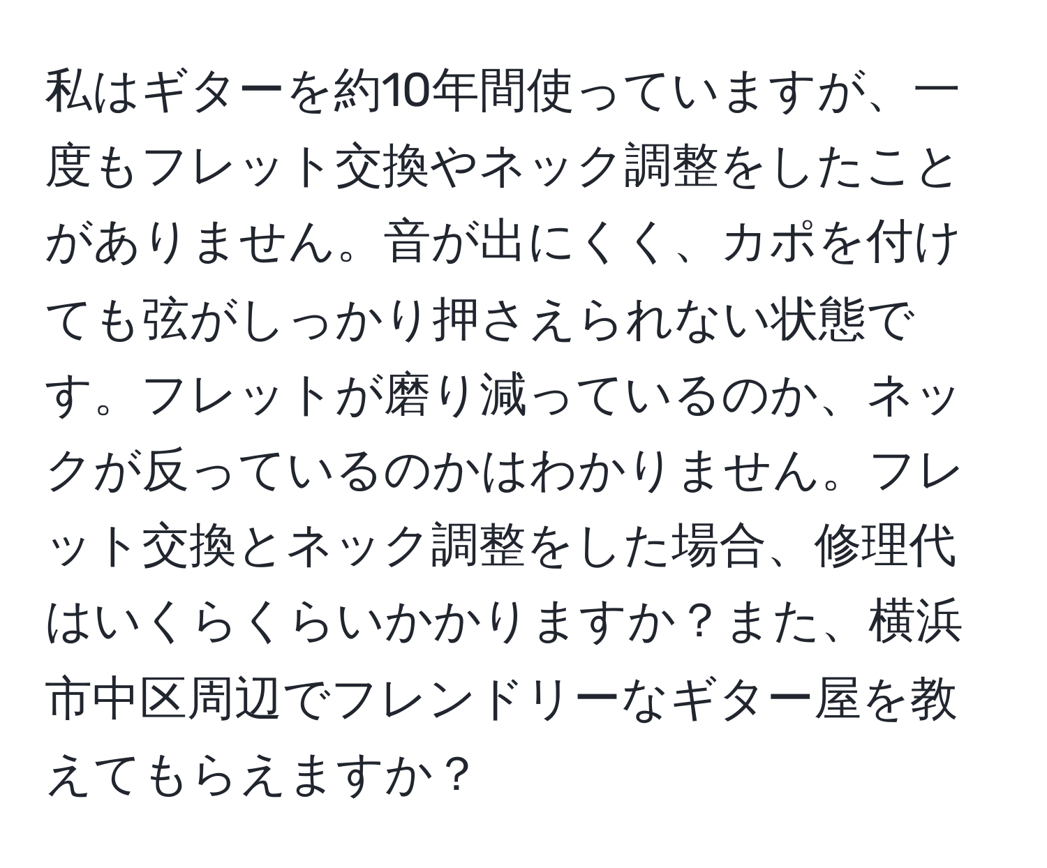 私はギターを約10年間使っていますが、一度もフレット交換やネック調整をしたことがありません。音が出にくく、カポを付けても弦がしっかり押さえられない状態です。フレットが磨り減っているのか、ネックが反っているのかはわかりません。フレット交換とネック調整をした場合、修理代はいくらくらいかかりますか？また、横浜市中区周辺でフレンドリーなギター屋を教えてもらえますか？