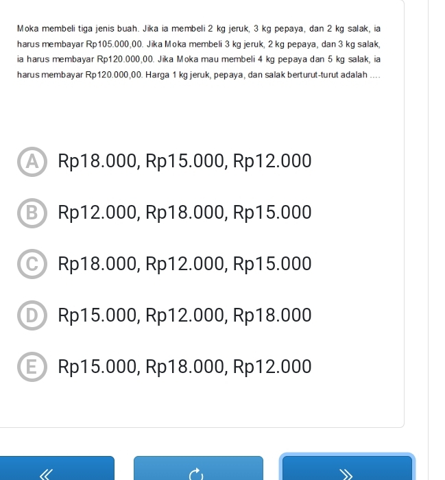 Moka membeli tiga jenis buah. Jika ia membeli 2 kg jeruk, 3 kg pepaya, dan 2 kg salak, ia
harus membayar Rp105.000,00. Jika Moka membeli 3 kg jeruk, 2 kg pepaya, dan 3 kg salak,
ia harus membayar Rp120.000,00. Jika Moka mau membeli 4 kg pepaya dan 5 kg salak, ia
harus membayar Rp120.000,00. Harga 1 kg jeruk, pepaya, dan salak berturut-turut adalah ....
Rp18.000, Rp15.000, Rp12.000
B Rp12.000, Rp18.000, Rp15.000
Rp18.000, Rp12.000, Rp15.000
D Rp15.000, Rp12.000, Rp18.000
E Rp15.000, Rp18.000, Rp12.000