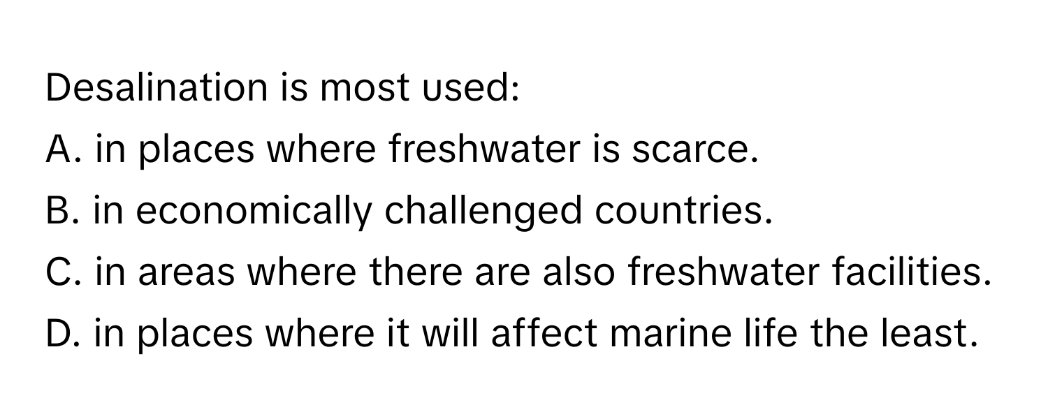 Desalination is most used:

A. in places where freshwater is scarce.
B. in economically challenged countries.
C. in areas where there are also freshwater facilities.
D. in places where it will affect marine life the least.