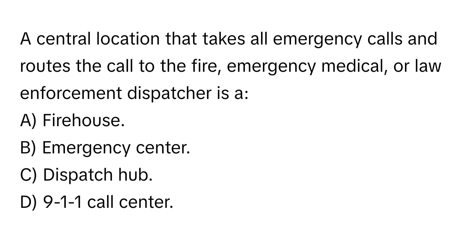 A central location that takes all emergency calls and routes the call to the fire, emergency medical, or law enforcement dispatcher is a:

A) Firehouse.
B) Emergency center.
C) Dispatch hub.
D) 9-1-1 call center.