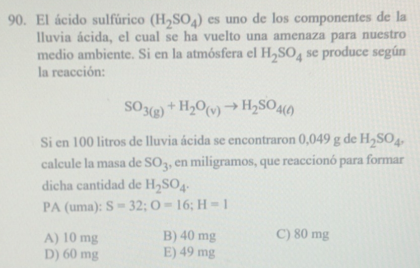 El ácido sulfúrico (H_2SO_4) es uno de los componentes de la
lluvia ácida, el cual se ha vuelto una amenaza para nuestro
medio ambiente. Si en la atmósfera el H_2SO_4 se produce según
la reacción:
SO_3(g)+H_2O_(v)to H_2SO_4(ell )
Si en 100 litros de lluvia ácida se encontraron 0,049 g de H_2SO_4, 
calcule la masa de SO_3 , en miligramos, que reaccionó para formar
dicha cantidad de H_2SO_4. 
PA (uma): S=32; O=16; H=1
A) 10 mg B) 40 mg C) 80 mg
D) 60 mg E) 49 mg