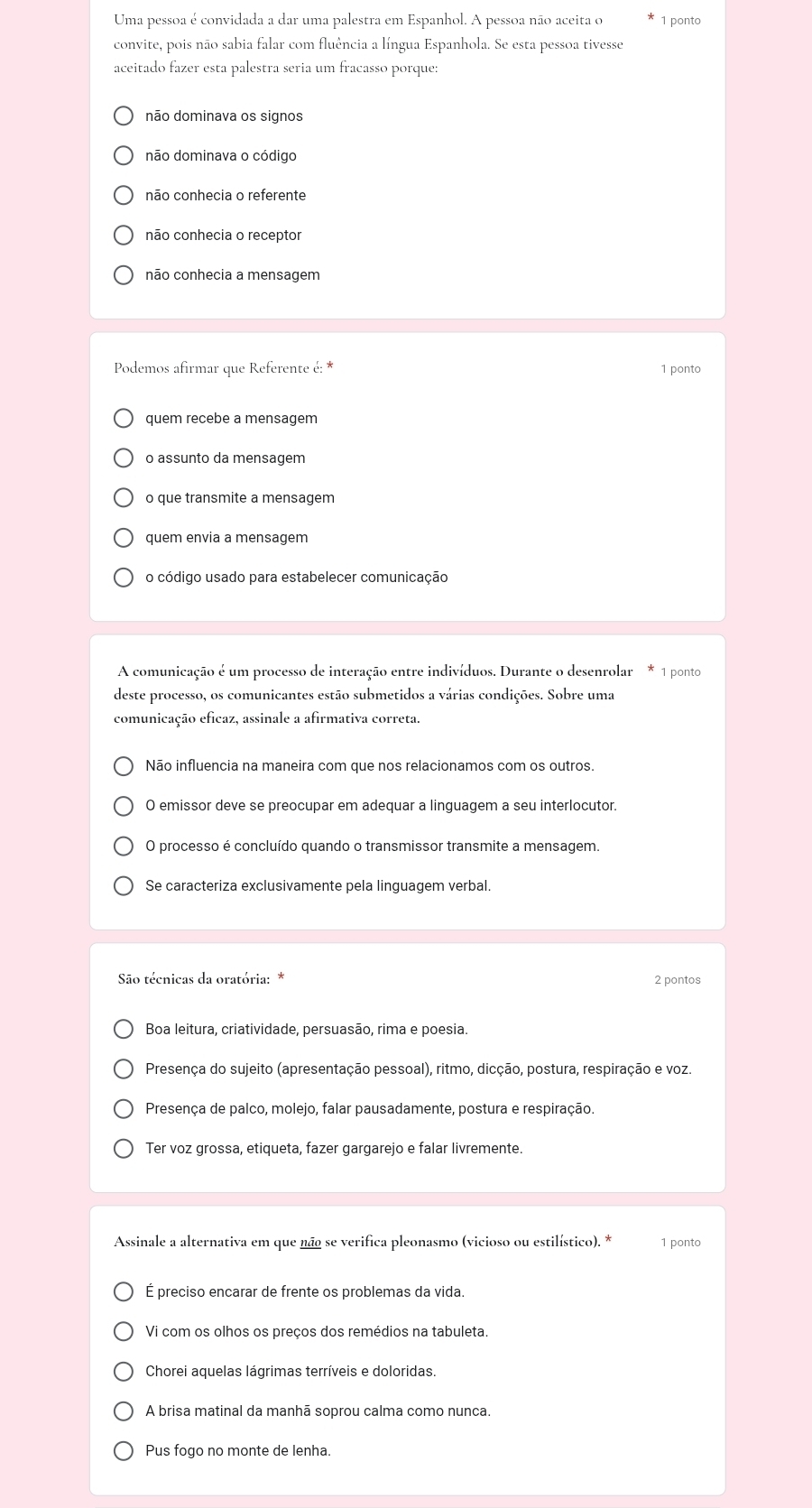 Uma pessoa é convidada a dar uma palestra em Espanhol. A pessoa não aceita o 1 ponto
convite, pois não sabia falar com fluência a língua Espanhola. Se esta pessoa tivesse
aceitado fazer esta palestra seria um fracasso porque:
não dominava os signos
não dominava o código
nāo conhecia o referente
não conhecia o receptor
não conhecia a mensagem
Podemos afirmar que Referente é: * 1 ponto
quem recebe a mensagem
o assunto da mensagem
o que transmite a mensagem
quem envia a mensagem
o código usado para estabelecer comunicação
A comunicação é um processo de interação entre indivíduos. Durante o desenrolar * 1 ponto
deste processo, os comunicantes estão submetidos a várias condições. Sobre uma
comunicação eficaz, assinale a afirmativa correta.
Não influencia na maneira com que nos relacionamos com os outros.
O emissor deve se preocupar em adequar a linguagem a seu interlocutor.
O processo é concluído quando o transmissor transmite a mensagem.
Se caracteriza exclusivamente pela linguagem verbal.
São técnicas da oratória: *
2 pontos
Boa leitura, criatividade, persuasão, rima e poesia.
Presença do sujeito (apresentação pessoal), ritmo, dicção, postura, respiração e voz.
Presença de palco, molejo, falar pausadamente, postura e respiração.
Ter voz grossa, etiqueta, fazer gargarejo e falar livremente.
Assinale a alternativa em que não se verifica pleonasmo (vicioso ou estilístico). * 1 ponto
É preciso encarar de frente os problemas da vida.
Vi com os olhos os preços dos remédios na tabuleta.
Chorei aquelas lágrimas terríveis e doloridas.
A brisa matinal da manhã soprou calma como nunca.
Pus fogo no monte de lenha.