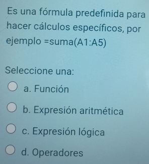 Es una fórmula predefinida para
hacer cálculos específicos, por
ejemplo =suma(A1:A5)
Seleccione una:
a. Función
b. Expresión aritmética
c. Expresión lógica
d. Operadores