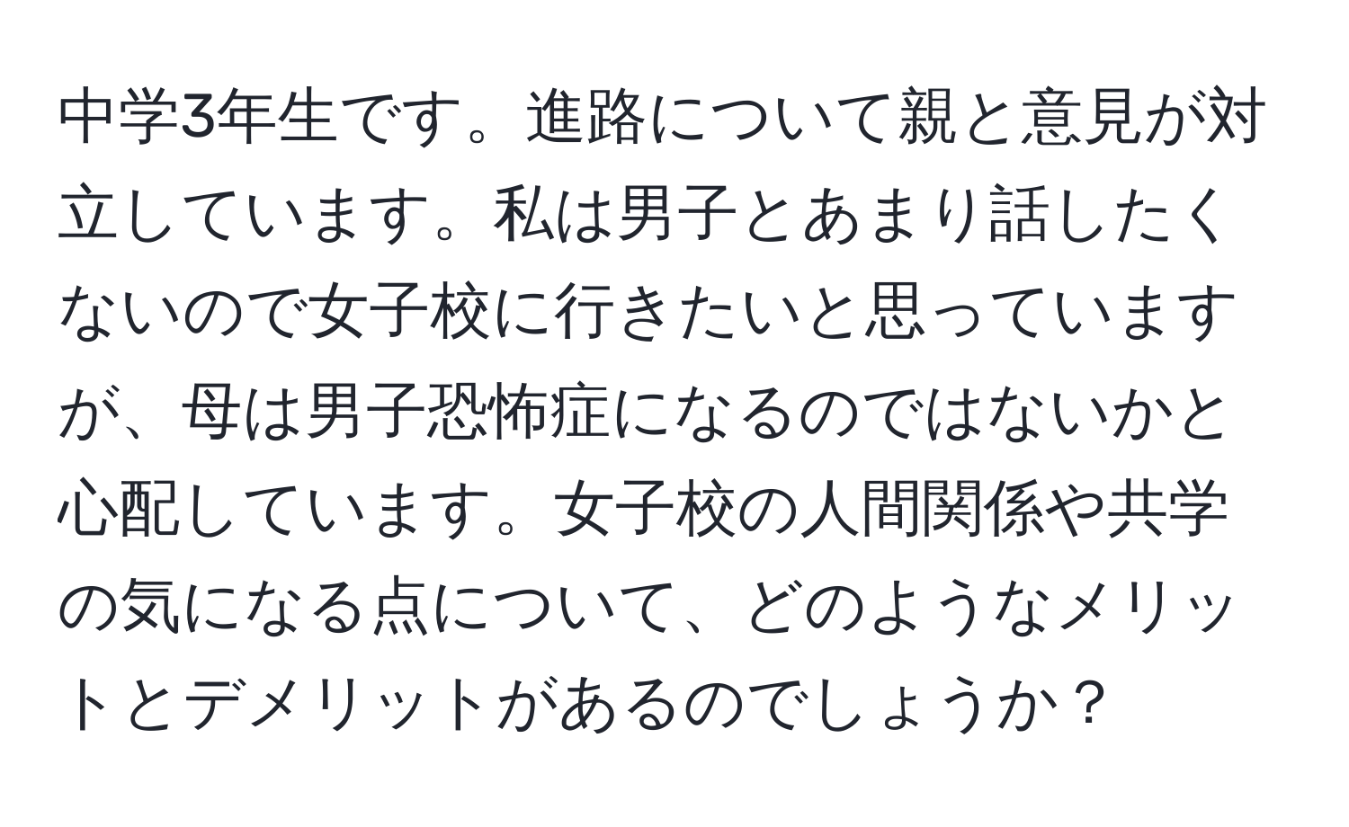 中学3年生です。進路について親と意見が対立しています。私は男子とあまり話したくないので女子校に行きたいと思っていますが、母は男子恐怖症になるのではないかと心配しています。女子校の人間関係や共学の気になる点について、どのようなメリットとデメリットがあるのでしょうか？