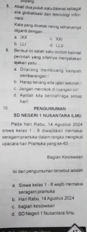 puyang.
8 Abad dua puluh satu dikenal sebagai
era globalisasi dan teknologi infor-
ma si
Kata yang dicetak miring seharusnya
diganti dengan
a lXX C. XXI
b. LLI d LLV
9. Berikut ini salah satu contoh kalimat
perintah yang sifatnya menyatakan
ajakan yaitu
a Dilarang membuang sampah
sembarangan !
b. Harap tenang ada ujian sekolah !
c. Jangan merokok di ruangan ini!
d. Ayolah kita berolahraga seliap
hari!
10 PENGUMUMAN
SD NEGERI 1 NUSANTARA ILMU
Pada hari Rabu, 14 Agustus 2024
siswa kelas 1 - 6 diwajibkan memakai
seragam pramuka dalam rangka mengikuti
upacara hari Pramuka yang ke- 63
Bagian Kesiswaan
Isi dari pengumuman tersebut adalah
a. Siswa kelas 1 - 6 wajib memakai
seragam pramuka.
b. Hari Rabu, 14 Agustus 2024
c. bagian kesiswaan
d. SD Negeri 1 Nusantara limu