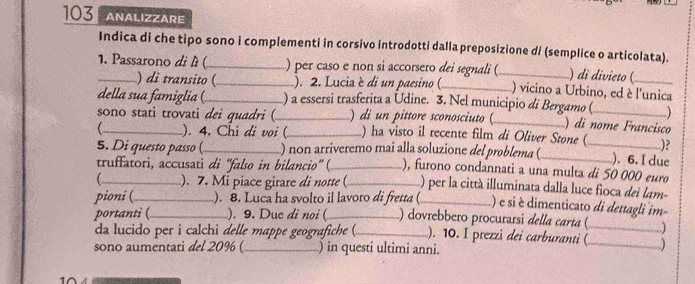 103 ANALIZZARE 
Indica di che tipo sono i complementi in corsivo introdotti dalla preposizione d/ (semplice o articolata). 
1. Passarono di l (_ _) per caso e non si accorsero dei segnali (_ ) di divieto (_ 
) di transito ( ). 2. Lucia è di un paesino (_ ) vicino a Urbino, ed è l'unica 
della sua famiglia (_ ) a essersi trasferita a Udine. 3. Nel municipio di Bergamo ( ) 
sono stati trovati dei quadri (_ ) di n pittore sconosciuto (_ ) di nome Francisco 
_ ). 4. Chi di voi (_ ) ha visto il recente film di Oliver Stone (_ )? 
5. Di questo passo ( ) non arriveremo mai alla soluzione del problema (_ ). 6. I due 
truffatori, accusati di ''falso in bilancio” (_ ), furono condannati a una multa di 50 000 euro 
_ ). 7. Mi piace girare di notte (_ L) per la città illuminata dalla luce fioca dei lam- 
pioni (_ ). 8. Luca ha svolto il lavoro di fretta (_ ) e si é dimenticato di dettagli im 
portanti (_ ). 9. Due di noi (_ ) dovrebbero procurarsi della carta (_ 
da lucido per i calchi delle mappe geografiche (_ ). 10. I prezzi dei carburanti (_ 
sono aumentati del 20% (_ ) in questi ultimi anni.