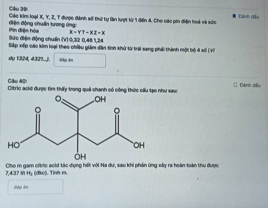 Đánh đấu 
Các kim loại X, Y, Z, T được đánh số thứ tự lần lượt từ 1 đến 4. Cho các pin điện hoá và sức 
điện động chuẩn tương ứng: 
Pin điện hóa x-YT-XZ-X
Sức điện động chuẩn (V) 0, 32 0, 46 1, 24
Sắp xếp các kim loại theo chiều giảm dần tính khử từ trái sang phải thành một bộ 4 số ( V/ 
dụ 1324, 4321...). đáp án 
Câu 40: Đánh dấu 
Citric acid được tìm thấy trong quả chanh có công thức cấu tạo như sau: 
Cho m gam citric acid tác dụng hết với Na dư, sau khi phản ứng xảy ra hoàn toàn thu được
7,437 lít H_2 (đkc). Tính m. 
đáp án