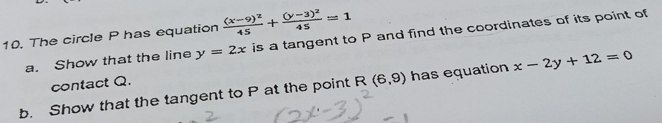 The circle P has equation frac (x-9)^245+frac (y-3)^245=1
a. Show that the line y=2x is a tangent to P and find the coordinates of its point of 
contact Q. 
b. Show that the tangent to P at the point R (6,9) has equation x-2y+12=0