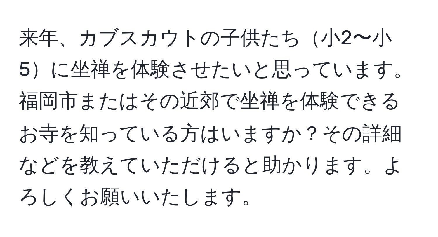 来年、カブスカウトの子供たち小2〜小5に坐禅を体験させたいと思っています。福岡市またはその近郊で坐禅を体験できるお寺を知っている方はいますか？その詳細などを教えていただけると助かります。よろしくお願いいたします。