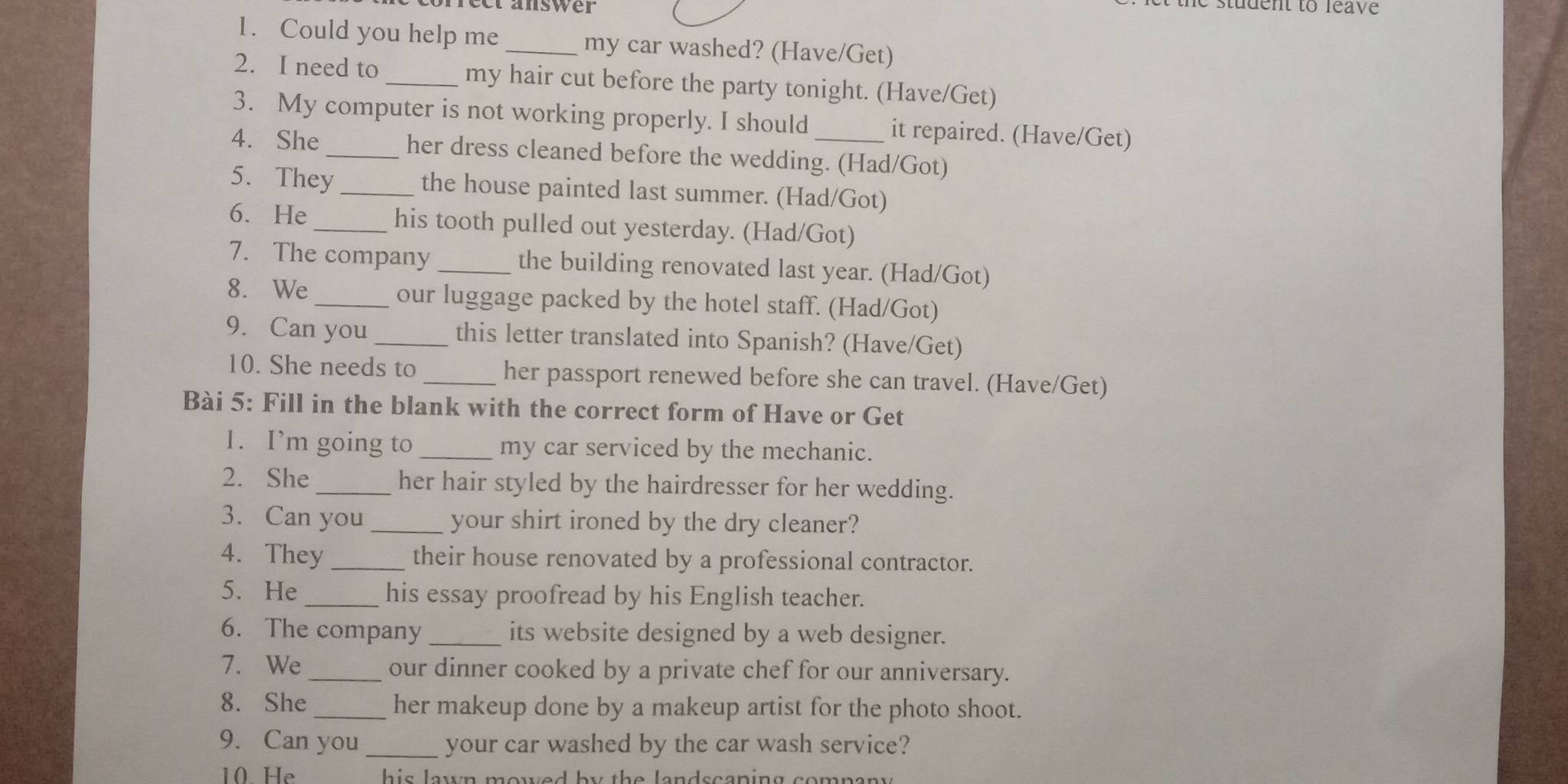 ee answer 
1. Could you help me _my car washed? (Have/Get) 
2. I need to my hair cut before the party tonight. (Have/Get) 
3. My computer is not working properly. I should it repaired. (Have/Get) 
4. She _her dress cleaned before the wedding. (Had/Got) 
5. They the house painted last summer. (Had/Got) 
6. He_ his tooth pulled out yesterday. (Had/Got) 
7. The company _the building renovated last year. (Had/Got) 
8. We _our luggage packed by the hotel staff. (Had/Got) 
9. Can you _this letter translated into Spanish? (Have/Get) 
10. She needs to _her passport renewed before she can travel. (Have/Get) 
Bài 5: Fill in the blank with the correct form of Have or Get 
1. I’m going to _my car serviced by the mechanic. 
2. She _her hair styled by the hairdresser for her wedding. 
3. Can you _your shirt ironed by the dry cleaner? 
4. They _their house renovated by a professional contractor. 
5. He_ his essay proofread by his English teacher. 
6. The company _its website designed by a web designer. 
7. We _our dinner cooked by a private chef for our anniversary. 
8. She_ her makeup done by a makeup artist for the photo shoot. 
9. Can you _your car washed by the car wash service? 
10 He his lawn mowed by the landscaping company