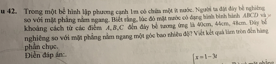 Au 42. Trong một bể hình lập phương cạnh 1m có chứa một ít nước. Người ta đặt đáy bể nghiêng 
so với mặt phẳng nằm ngang. Biết rằng, lúc đó mặt nước có dạng hình bình hành ABCD và 
khoảng cách từ các điểm A, B, C đến đáy bề tương ứng là 40cm, 44cm, 48cm. Đáy bể 
nghiêng so với mặt phẳng nằm ngang một góc bao nhiêu độ? Viết kết quả làm tròn đến hàng 
phần chục. 
Điền đáp án:.
x=1-3t
nhăng