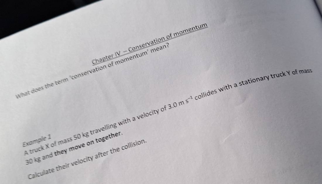 Chapter IV - Conservation of momentum 
What does the term ‘conservation of momentum’ mean 
A truck X of mass 50 kg travelling with a velocity o 3.0ms^(-1) collides with a stationary truck Y of mass 
Example 1
30 kg and they move on together 
Calculate their velocity after the collision