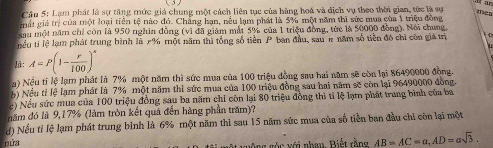 (3) 
at an 
Câu 5: Lạm phát là sự tăng mức giá chung một cách liên tục của hàng hoá và dịch vụ theo thời gian, tức là sự 
mea 
mất giá trị của một loại tiền tệ nào đó. Chẳng hạn, nếu lạm phát là 5% một năm thì sức mua của 1 triệu đồng 
sau một năm chỉ còn là 950 nghìn đồng (vì đã giảm mất 5% của 1 triệu đồng, tức là 50000 đồng). Nói chung, 
nếu tỉ lệ lạm phát trung bình là r% một năm thì tổng số tiền P ban đầu, sau n năm số tiền đó chỉ còn giá trị 1o 
u 
là: A=P(1- r/100 )^n
a) Nếu ti lệ lạm phát là 7% một năm thì sức mua của 100 triệu đồng sau hai năm sẽ còn lại 86490000 đồng. 
b) Nếu tỉ lệ lạm phát là 7% một năm thì sức mua của 100 triệu đồng sau hai năm sẽ còn lại 96490000 đồng. 
c) Nếu sức mua của 100 triệu đồng sau ba năm chỉ còn lại 80 triệu đồng thì tỉ lệ lạm phát trung bình của ba 
năm đó là 9, 17% (làm tròn kết quả đến hàng phần trăm)? 
d) Nếu tỉ lệ lạm phát trung bình là 6% một năm thì sau 15 năm sức mua của số tiền ban đầu chỉ còn lại một 
nửa 
g ông g ó c với nhau Biết rằng AB=AC=a, AD=asqrt(3).