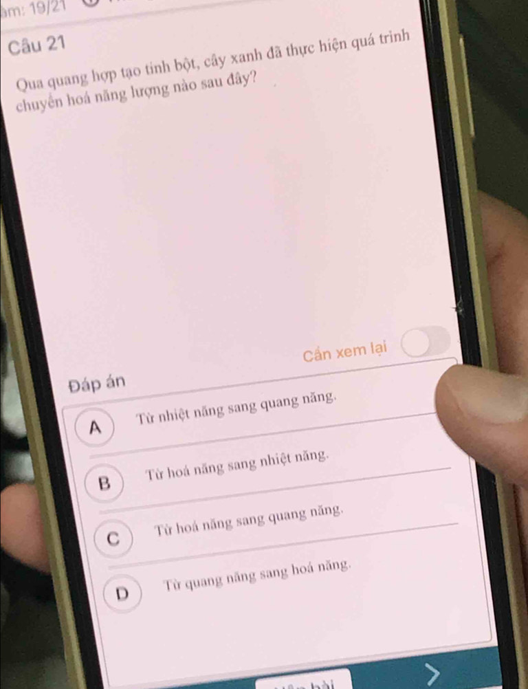 am: 19/21
Câu 21
Qua quang hợp tạo tinh bột, cây xanh đã thực hiện quá trình
chuyển hoá năng lượng nào sau đây?
Cần xem lại
Đáp án
A Từ nhiệt năng sang quang năng.
B ) Từ hoá năng sang nhiệt năng.
C Từ hoá năng sang quang năng.
D ) Từ quang năng sang hoá năng.